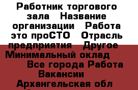 Работник торгового зала › Название организации ­ Работа-это проСТО › Отрасль предприятия ­ Другое › Минимальный оклад ­ 22 700 - Все города Работа » Вакансии   . Архангельская обл.,Северодвинск г.